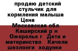 продаю детский стульчик для кормления малыша › Цена ­ 3 500 - Московская обл., Каширский р-н, Ожерелье г. Дети и материнство » Качели, шезлонги, ходунки   